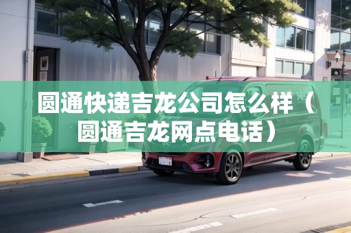 圓通快遞吉龍公司怎么樣（圓通吉龍網(wǎng)點(diǎn)電話）