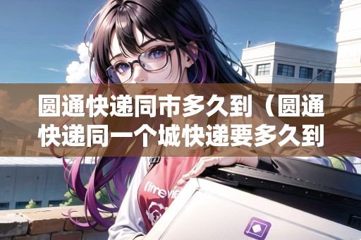 圓通快遞同市多久到（圓通快遞同一個(gè)城快遞要多久到）