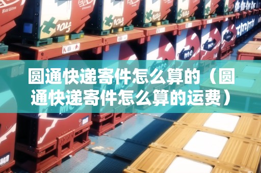 圓通快遞寄件怎么算的（圓通快遞寄件怎么算的運(yùn)費(fèi)）