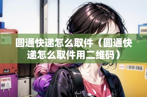 圓通快遞怎么取件（圓通快遞怎么取件用二維碼）
