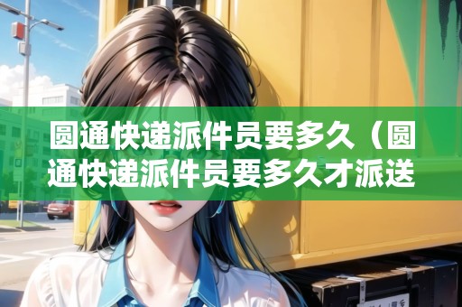 圓通快遞派件員要多久（圓通快遞派件員要多久才派送）