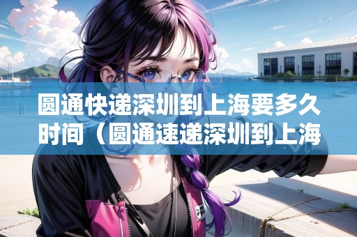 圓通快遞深圳到上海要多久時(shí)間（圓通速遞深圳到上海要多久）
