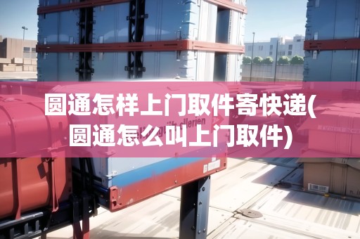 圓通怎樣上門取件寄快遞(圓通怎么叫上門取件)