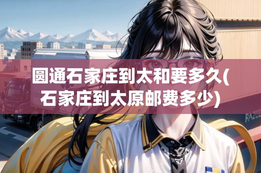 圓通石家莊到太和要多久(石家莊到太原郵費(fèi)多少)