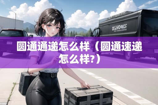 圓通通遞怎么樣（圓通速遞怎么樣?）