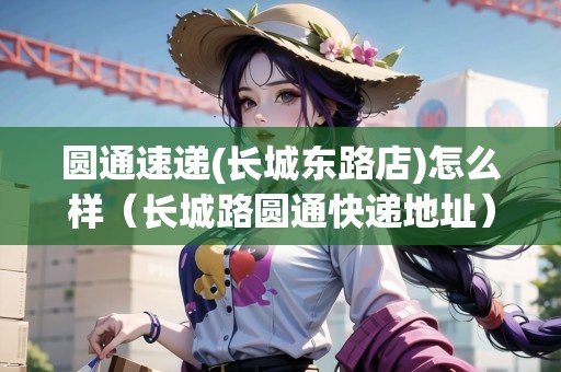 圓通速遞(長城東路店)怎么樣（長城路圓通快遞地址）