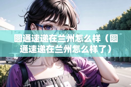 圓通速遞在蘭州怎么樣（圓通速遞在蘭州怎么樣了）