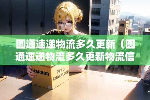 圓通速遞物流多久更新（圓通速遞物流多久更新物流信息）