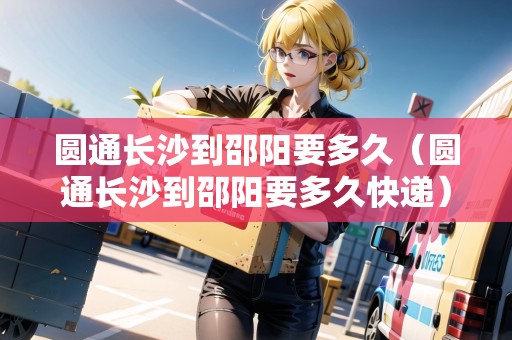 圓通長沙到邵陽要多久（圓通長沙到邵陽要多久快遞）
