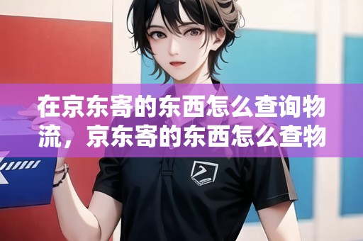 在京東寄的東西怎么查詢物流，京東寄的東西怎么查物流