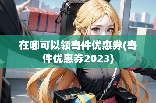 在哪可以領(lǐng)寄件優(yōu)惠券(寄件優(yōu)惠券2023)
