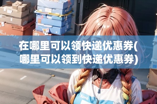 在哪里可以領(lǐng)快遞優(yōu)惠券(哪里可以領(lǐng)到快遞優(yōu)惠券)