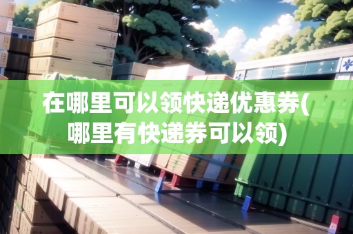 在哪里可以領(lǐng)快遞優(yōu)惠券(哪里有快遞券可以領(lǐng))