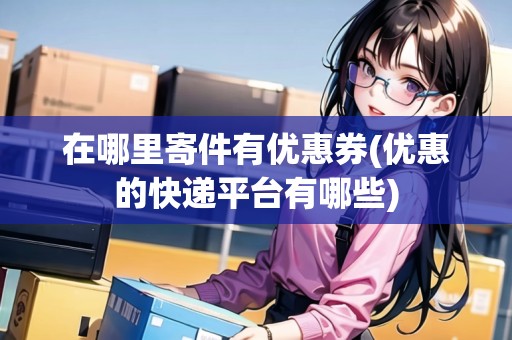 在哪里寄件有優(yōu)惠券(優(yōu)惠的快遞平臺(tái)有哪些) 在哪里寄件有優(yōu)惠券(優(yōu)惠的快遞平臺(tái)有哪些)