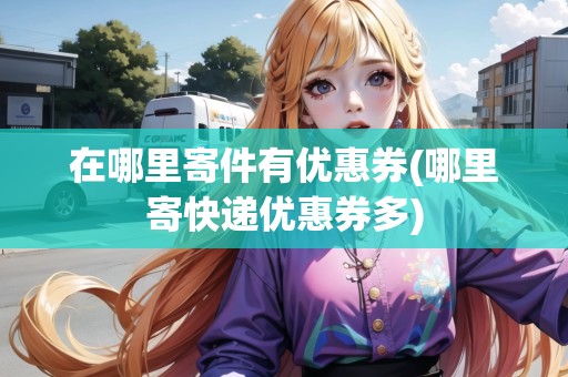 在哪里寄件有優(yōu)惠券(哪里寄快遞優(yōu)惠券多)