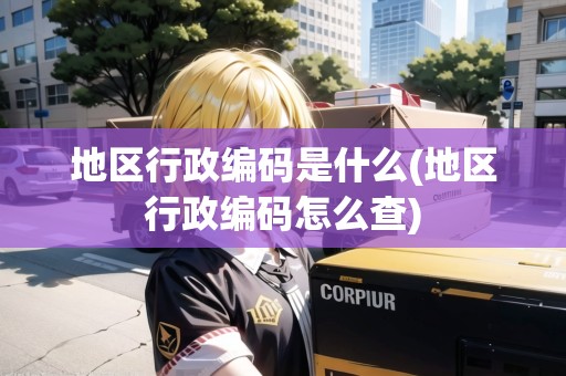 地區(qū)行政編碼是什么(地區(qū)行政編碼怎么查) 地區(qū)行政編碼是什么(地區(qū)行政編碼怎么查)