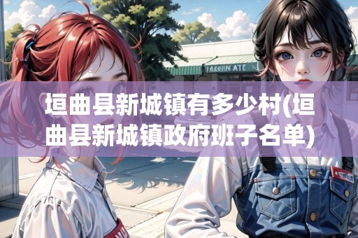 垣曲縣新城鎮(zhèn)有多少村(垣曲縣新城鎮(zhèn)政府班子名單) 垣曲縣新城鎮(zhèn)有多少村(垣曲縣新城鎮(zhèn)政府班子名單)