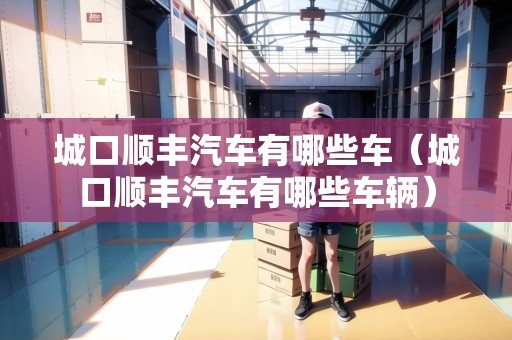 城口順豐汽車有哪些車（城口順豐汽車有哪些車輛）