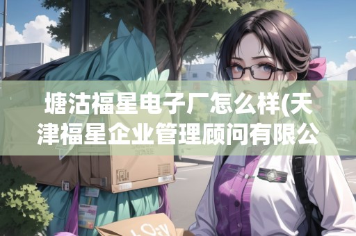 塘沽福星電子廠怎么樣(天津福星企業(yè)管理顧問有限公司)