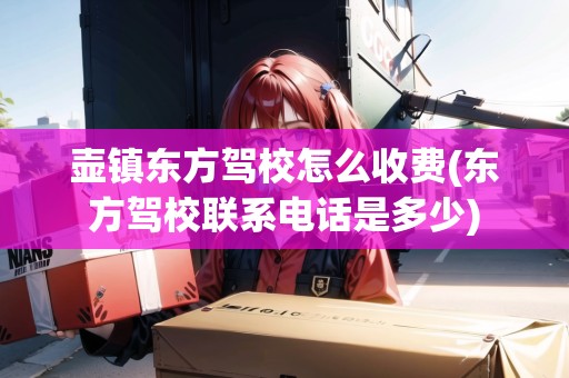 壺鎮(zhèn)東方駕校怎么收費(fèi)(東方駕校聯(lián)系電話是多少) 壺鎮(zhèn)東方駕校怎么收費(fèi)(東方駕校聯(lián)系電話是多少)