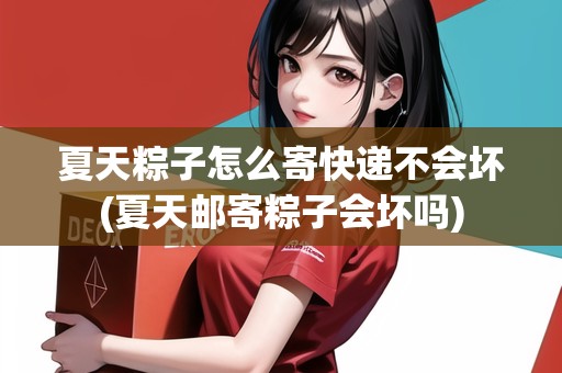 夏天粽子怎么寄快遞不會壞(夏天郵寄粽子會壞嗎)