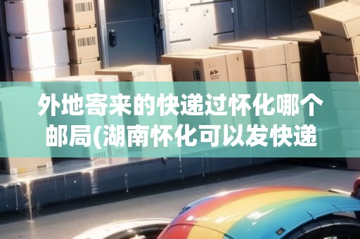 外地寄來的快遞過懷化哪個郵局(湖南懷化可以發(fā)快遞嗎) 外地寄來的快遞過懷化哪個郵局(湖南懷化可以發(fā)快遞嗎)