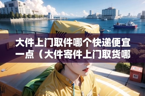 大件上門取件哪個快遞便宜一點（大件寄件上門取貨哪家便宜些）