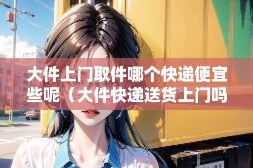 大件上門取件哪個快遞便宜些呢（大件快遞送貨上門嗎）