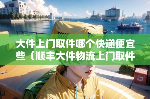 大件上門取件哪個(gè)快遞便宜些（順豐大件物流上門取件多少錢）