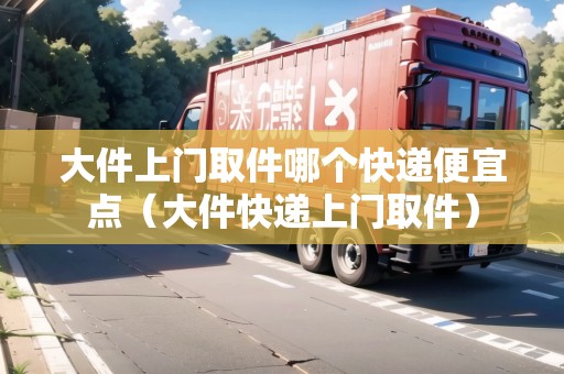 大件上門取件哪個快遞便宜點（大件快遞上門取件）
