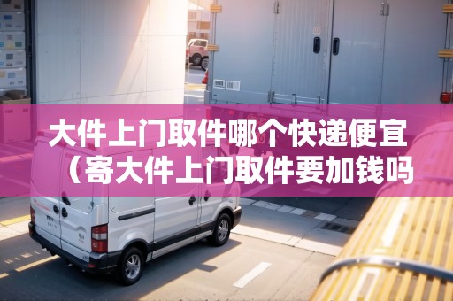 大件上門取件哪個(gè)快遞便宜(寄大件上門取件要加錢嗎) 大件上門取件哪個(gè)快遞便宜(寄大件上門取件要加錢嗎)