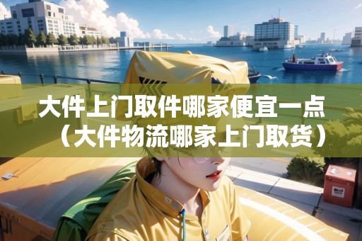 大件上門取件哪家便宜一點（大件物流哪家上門取貨）