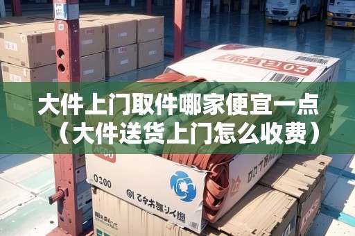 大件上門取件哪家便宜一點（大件送貨上門怎么收費）