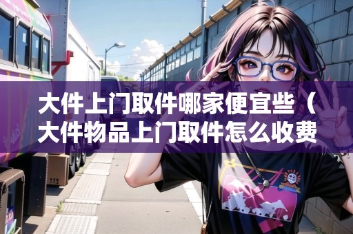 大件上門取件哪家便宜些（大件物品上門取件怎么收費(fèi)）