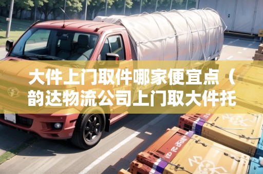大件上門取件哪家便宜點(diǎn)（韻達(dá)物流公司上門取大件托運(yùn)電話）