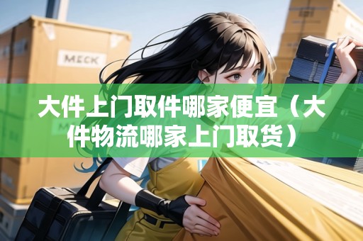 大件上門取件哪家便宜（大件物流哪家上門取貨）