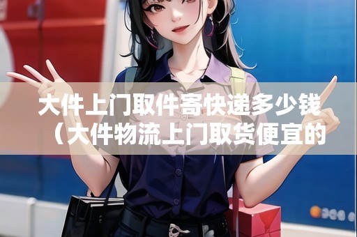 大件上門取件寄快遞多少錢（大件物流上門取貨便宜的）