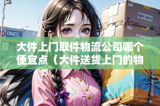 大件上門取件物流公司哪個(gè)便宜點(diǎn)（大件送貨上門的物流公司有哪些）