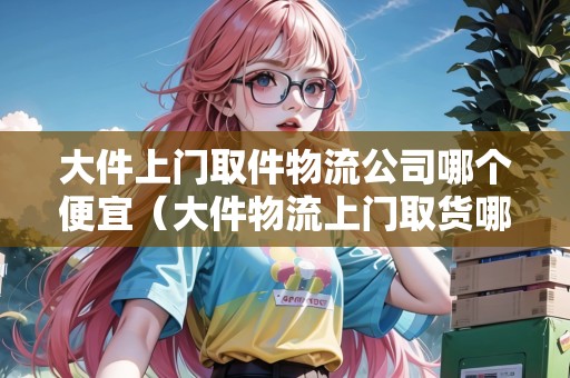 大件上門取件物流公司哪個便宜（大件物流上門取貨哪家便宜）