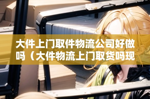 大件上門取件物流公司好做嗎（大件物流上門取貨嗎現(xiàn)在）
