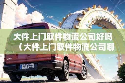大件上門取件物流公司好嗎（大件上門取件物流公司哪個便宜）