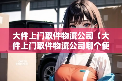大件上門取件物流公司（大件上門取件物流公司哪個(gè)便宜些）