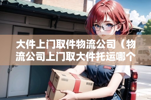 大件上門取件物流公司（物流公司上門取大件托運(yùn)哪個(gè)便宜）