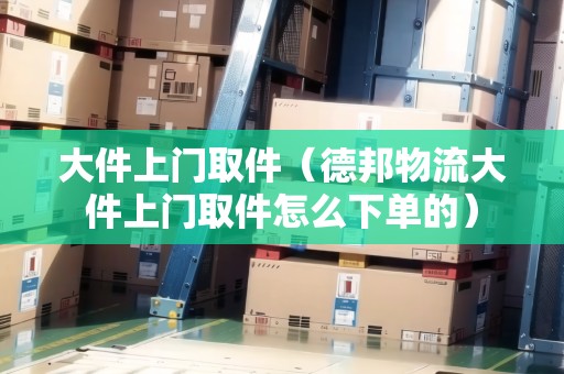 大件上門取件（德邦物流大件上門取件怎么下單的）