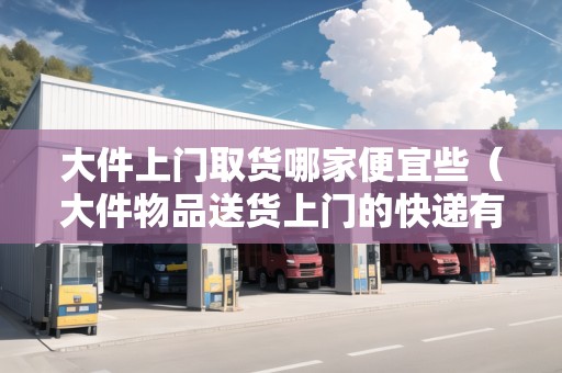 大件上門取貨哪家便宜些（大件物品送貨上門的快遞有哪家）