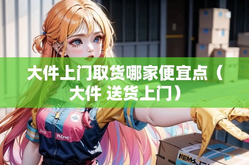 大件上門取貨哪家便宜點(diǎn)（大件 送貨上門）