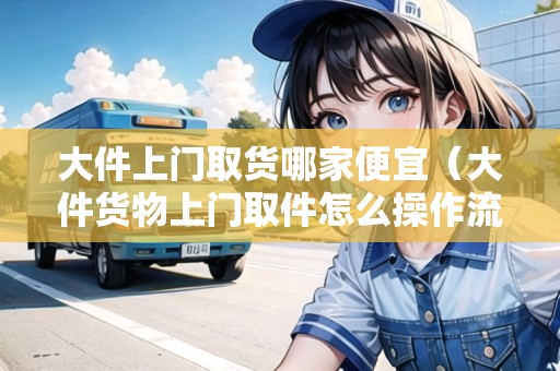 大件上門取貨哪家便宜（大件貨物上門取件怎么操作流程）