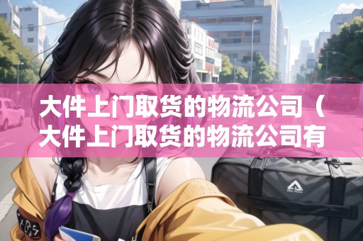 大件上門取貨的物流公司（大件上門取貨的物流公司有哪些）