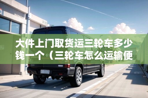 大件上門取貨運三輪車多少錢一個（三輪車怎么運輸便宜）