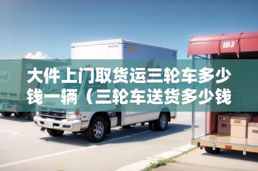 大件上門取貨運三輪車多少錢一輛（三輪車送貨多少錢一公里）
